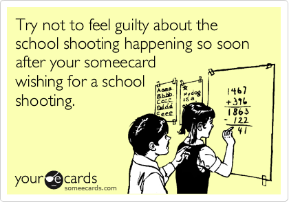 Try not to feel guilty about the school shooting happening so soon after your someecard
wishing for a school
shooting.