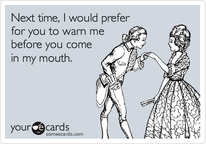 Next time, I would preferfor you to warn mebefore you comein my mouth.