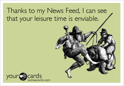 Thanks to my News Feed, I can see that your leisure time is enviable.