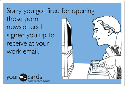 Sorry you got fired for opening those porn 
newsletters I
signed you up to 
receive at your 
work email.