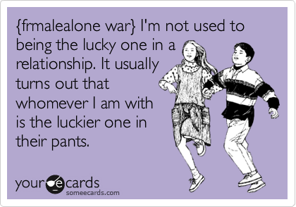 %7Bfrmalealone war%7D I'm not used to being the lucky one in a 
relationship. It usually
turns out that
whomever I am with
is the luckier one in
their pants.
