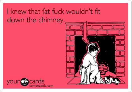 I knew that fat fuck wouldn't fit down the chimney.