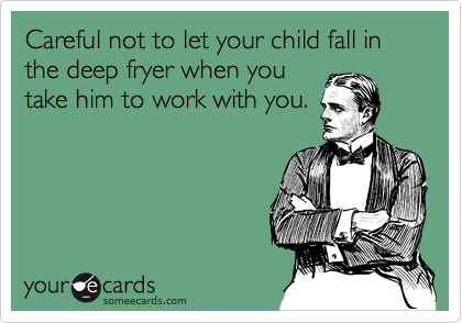 Careful not to let your child fall in the deep fryer when you
take him to work with you.