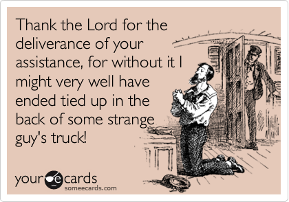 Thank the Lord for the 
deliverance of your 
assistance, for without it I
might very well have
ended tied up in the
back of some strange
guy's truck!
