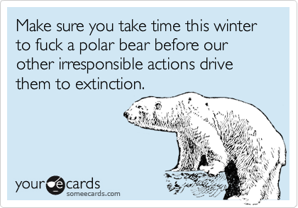 Make sure you take time this winter to fuck a polar bear before our other irresponsible actions drive them to extinction. 