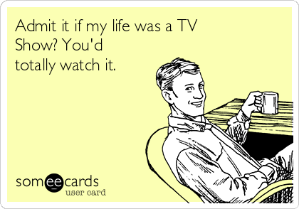 Admit it if my life was a TV
Show? You'd
totally watch it.