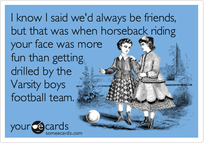 I know I said we'd always be friends, but that was when horseback riding your face was morefun than gettingdrilled by the Varsity boysfootball team.