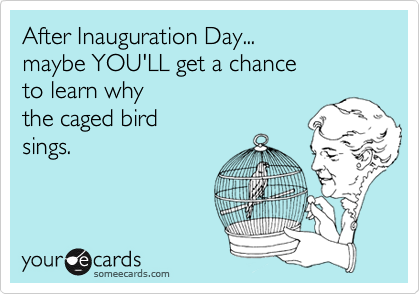 After Inauguration Day...
maybe YOU'LL get a chance 
to learn why 
the caged bird
sings.
