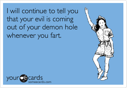 I will continue to tell you
that your evil is coming
out of your demon hole
whenever you fart.