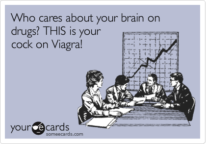 Who cares about your brain on drugs? THIS is your 
cock on Viagra!