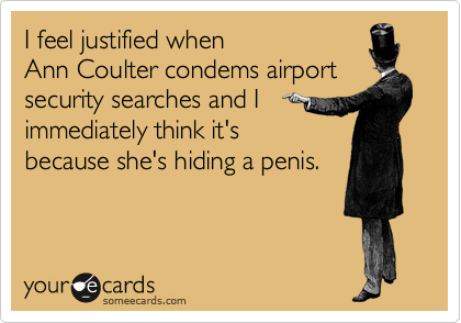 I feel justified when 
Ann Coulter condems airport security searches and I
immediately think it's
because she's hiding a penis.