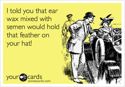 I told you that earwax mixed withsemen would holdthat feather onyour hat!