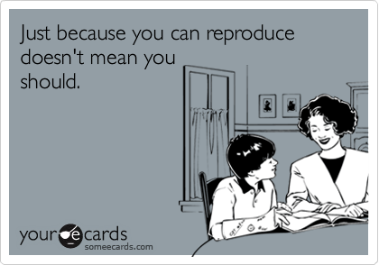 Just because you can reproduce doesn't mean youshould.
