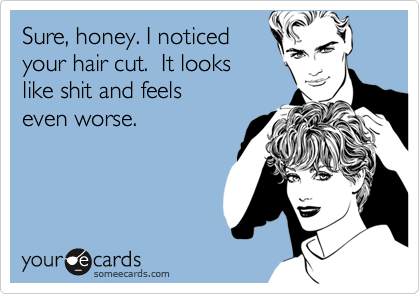 Sure, honey. I noticed
your hair cut.  It looks 
like shit and feels 
even worse.