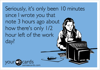 Seriously, it's only been 10 minutes since I wrote you that
note 3 hours ago about
how there's only 1/2
hour left of the work
day?