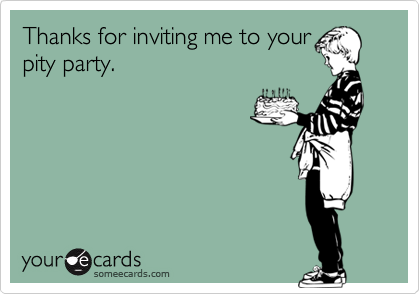 Thanks for inviting me to your
pity party.
