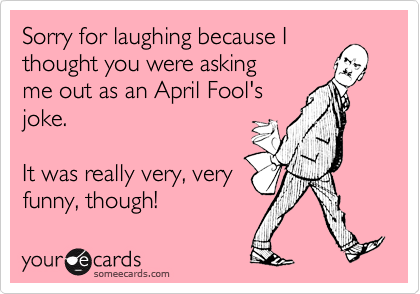 Sorry for laughing because I thought you were asking
me out as an April Fool's
joke.

It was really very, very
funny, though!