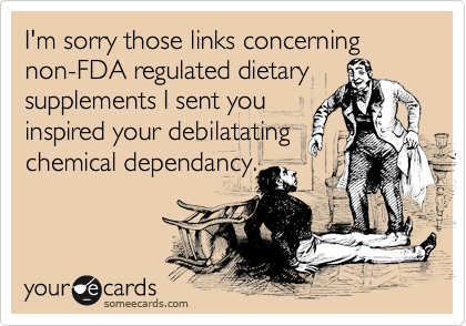 I'm sorry those links concerning non-FDA regulated dietary
supplements I sent you
inspired your debilatating
chemical dependancy.