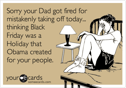 Sorry your Dad got fired for
mistakenly taking off today...
thinking Black
Friday was a
Holiday that
Obama created
for your people. 
