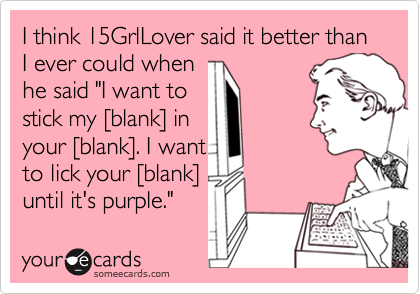 I think 15GrlLover said it better than I ever could when 
he said "I want to 
stick my [blank] in 
your [blank]. I want
to lick your [blank]
until it's purple."