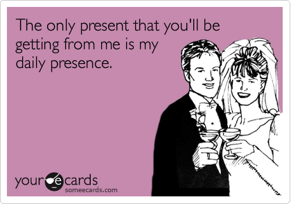 The only present that you'll be getting from me is my
daily presence.