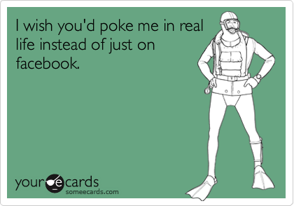 I wish you'd poke me in reallife instead of just onfacebook.