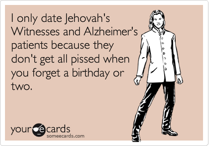 I only date Jehovah's
Witnesses and Alzheimer's
patients because they
don't get all pissed when
you forget a birthday or
two.
