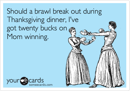 Should a brawl break out during Thanksgiving dinner, I've
got twenty bucks on
Mom winning.