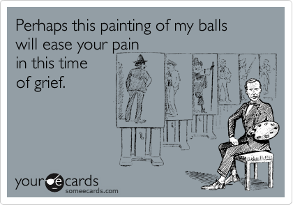Perhaps this painting of my balls
will ease your pain
in this time
of grief.