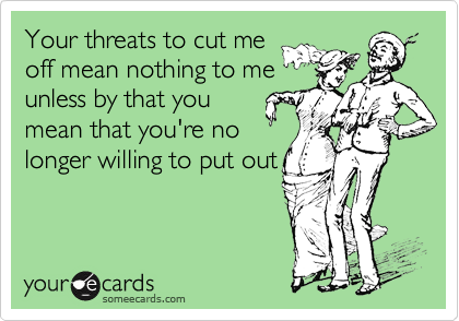 Your threats to cut me
off mean nothing to me
unless by that you
mean that you're no
longer willing to put out