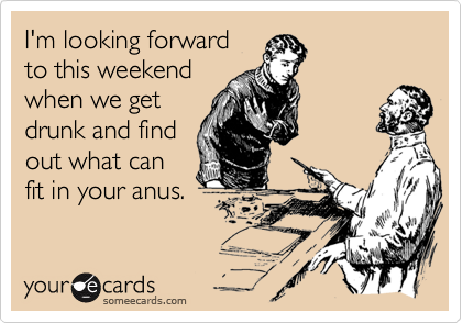 I'm looking forwardto this weekendwhen we getdrunk and findout what canfit in your anus.