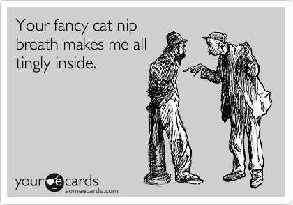 Your fancy cat nip
breath makes me all
tingly inside.