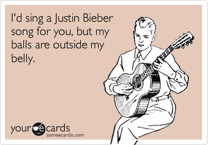 I'd sing a Justin Bieber
song for you, but my
balls are outside my
belly.