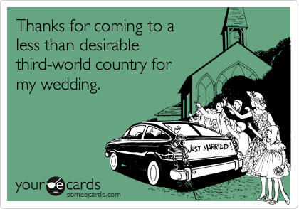 Thanks for coming to a
less than desirable
third-world country for
my wedding.