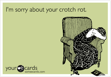 I'm sorry about your crotch rot.