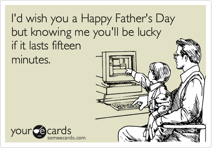 I'd wish you a Happy Father's Day but knowing me you'll be lucky 
if it lasts fifteen 
minutes.