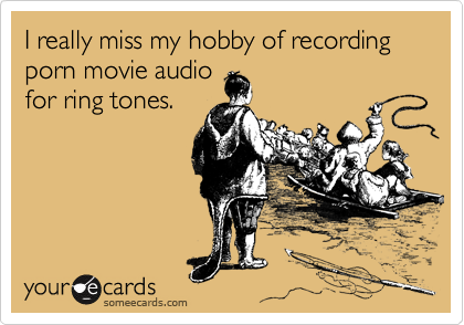 I really miss my hobby of recording porn movie audio
for ring tones.