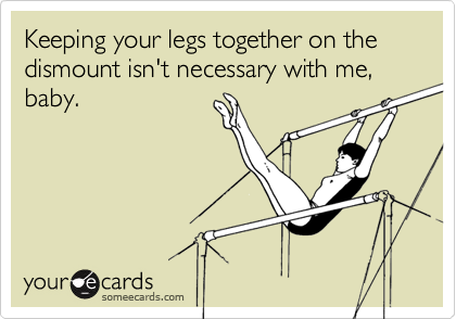 Keeping your legs together on the dismount isn't necessary with me, baby.