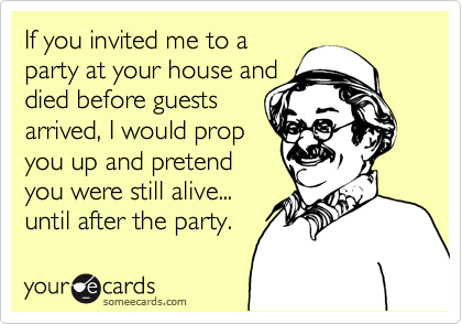 If you invited me to a
party at your house and
died before guests 
arrived, I would prop 
you up and pretend
you were still alive...
until after the party.