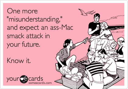 One more 
"misunderstanding,"
and expect an ass-Mac
smack attack in
your future.  

Know it.