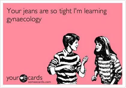 Your jeans are so tight I'm learning gynaecology