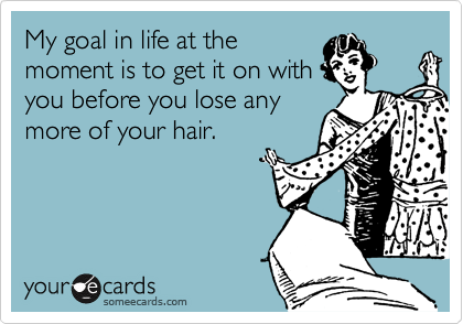 My goal in life at the
moment is to get it on with
you before you lose any
more of your hair.