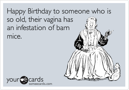 Happy Birthday to someone who is so old, their vagina has
an infestation of barn
mice.