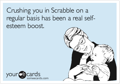 Crushing you in Scrabble on a regular basis has been a real self-esteem boost.