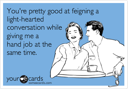 You're pretty good at feigning a light-hearted
conversation while
giving me a
hand job at the
same time.