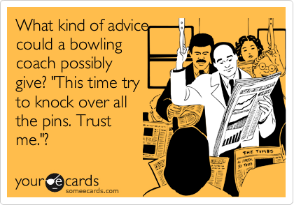 What kind of advice
could a bowling
coach possibly
give? "This time try
to knock over all
the pins. Trust
me."?