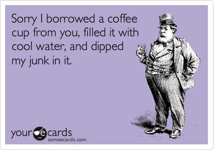 Sorry I borrowed a coffee
cup from you, filled it with
cool water, and dipped
my junk in it.