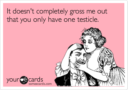 It doesn't completely gross me out that you only have one testicle.