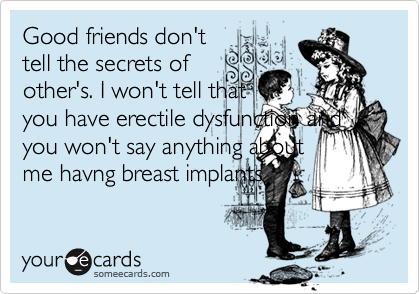 Good friends don't
tell the secrets of
other's. I won't tell that
you have erectile dysfunction and
you won't say anything about
me havng breast implants
