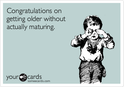 Congratulations on 
getting older without 
actually maturing.